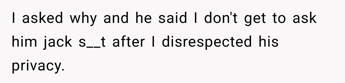 I asked why and he said I don't get to ask him jack s__t after I disrespected his privacy.