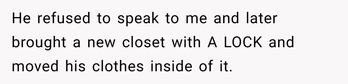 He refused to speak to me and later brought a new closet with A LOCK and moved his clothes inside of it.