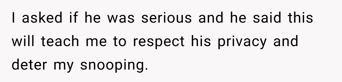 I asked if he was serious and he said this will teach me to respect his privacy and deter my snooping.