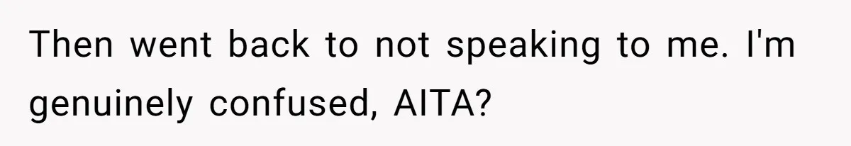 Then went back to not speaking to me. I'm genuinely confused, AITA?