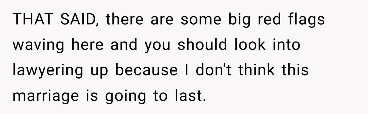 THAT SAID, there are some big red flags waving here and you should look into lawyering up because I don't think this marriage is going to last.