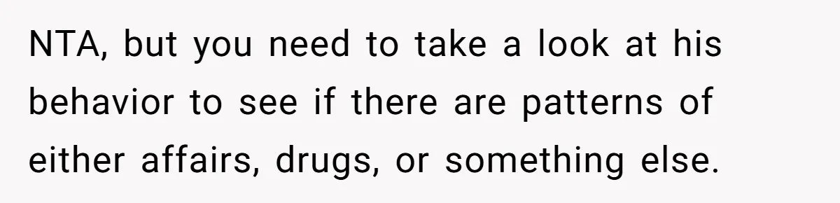 NTA, but you need to take a look at his behavior to see if there are patterns of either affairs, drugs, or something else.