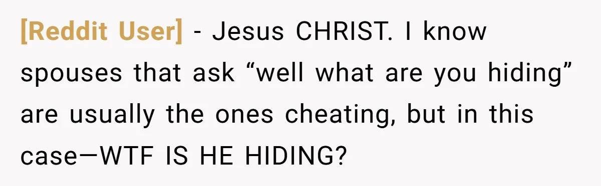 [Reddit User] − Jesus CHRIST. I know spouses that ask “well what are you hiding” are usually the ones cheating, but in this case—WTF IS HE HIDING?