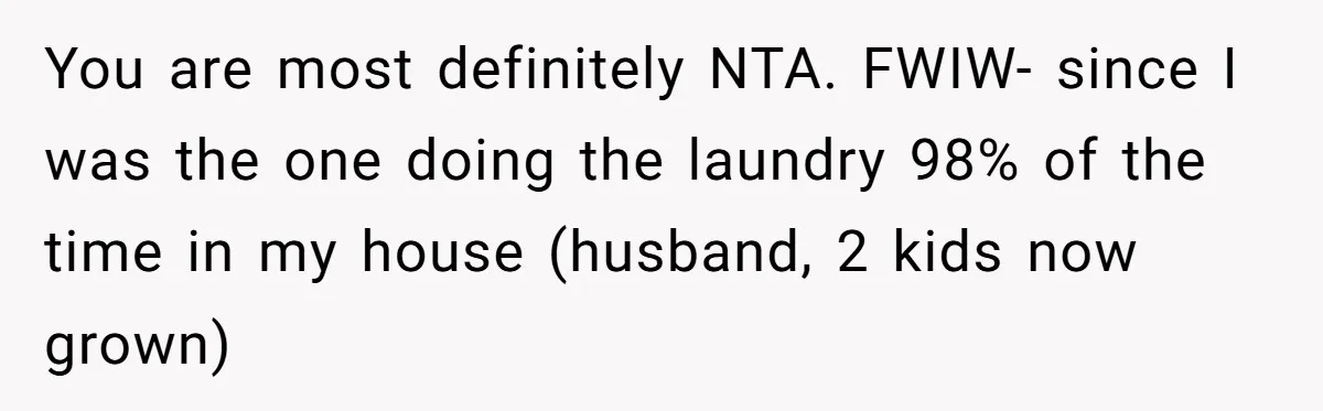 You are most definitely NTA. FWIW- since I was the one doing the laundry 98% of the time in my house (husband, 2 kids now grown)