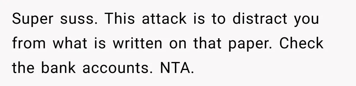 Super suss. This attack is to distract you from what is written on that paper. Check the bank accounts. NTA.
