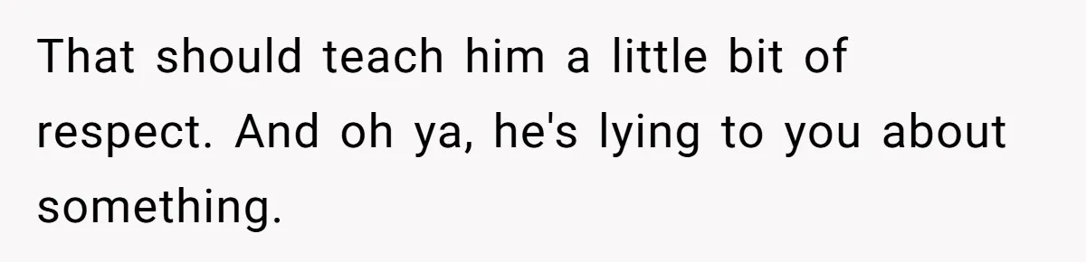 That should teach him a little bit of respect. And oh ya, he's lying to you about something.