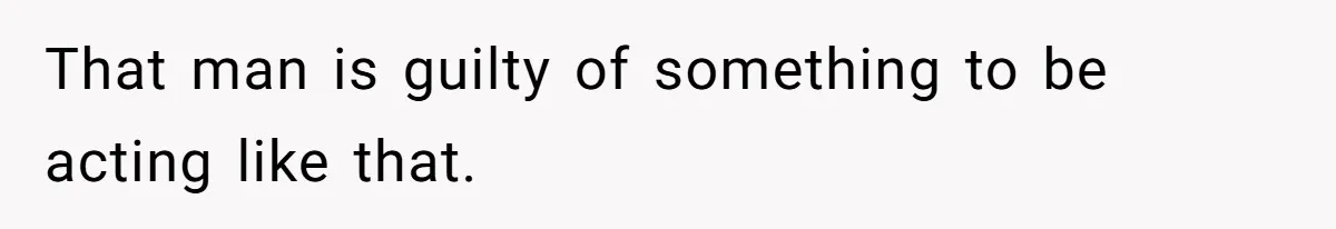 That man is guilty of something to be acting like that.