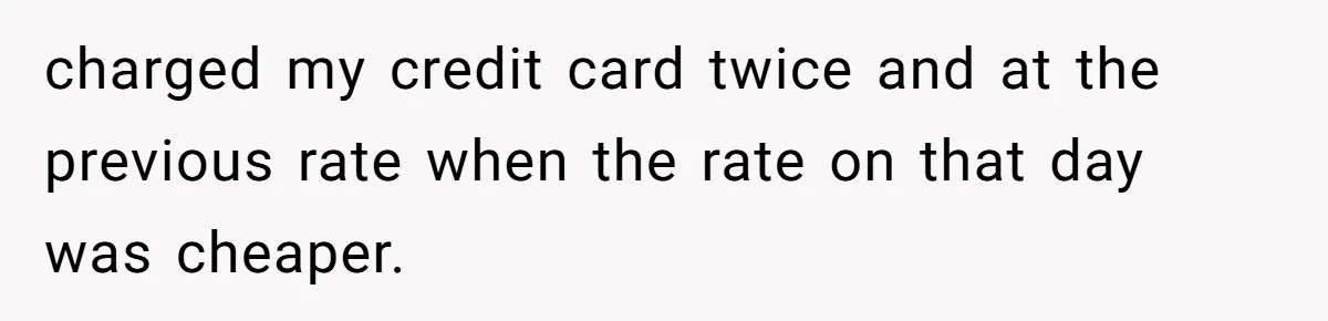 charged my credit card twice and at the previous rate when the rate on that day was cheaper.