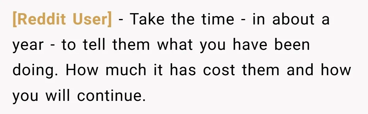 [Reddit User] − Take the time - in about a year - to tell them what you have been doing. How much it has cost them and how you will...