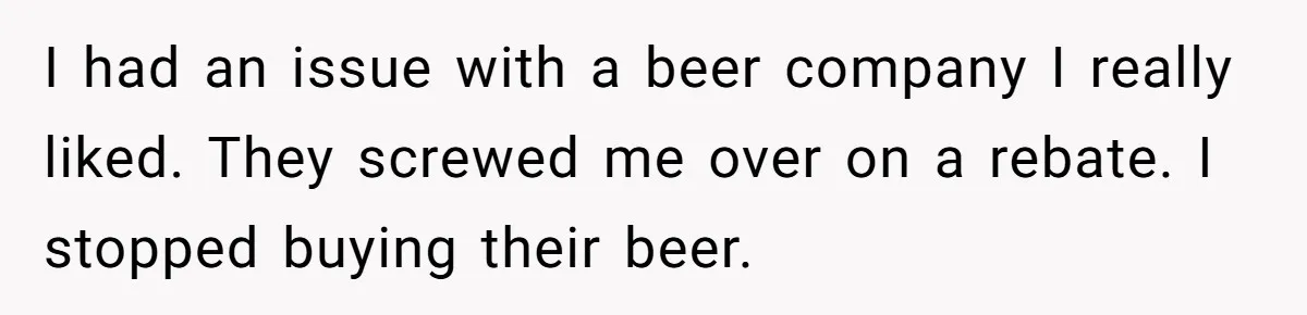 I had an issue with a beer company I really liked. They screwed me over on a rebate. I stopped buying their beer.