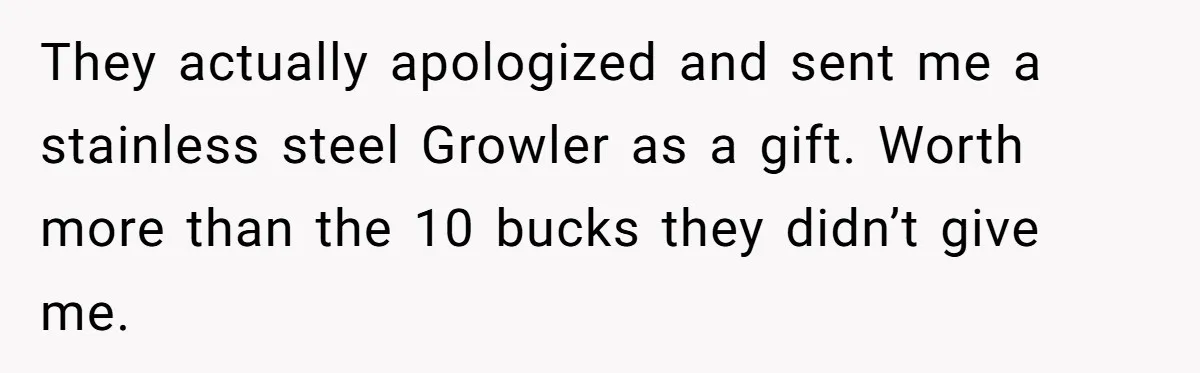 They actually apologized and sent me a stainless steel Growler as a gift. Worth more than the 10 bucks they didn’t give me.