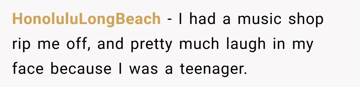 HonoluluLongBeach − I had a music shop rip me off, and pretty much laugh in my face because I was a teenager.