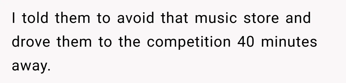 I told them to avoid that music store and drove them to the competition 40 minutes away.