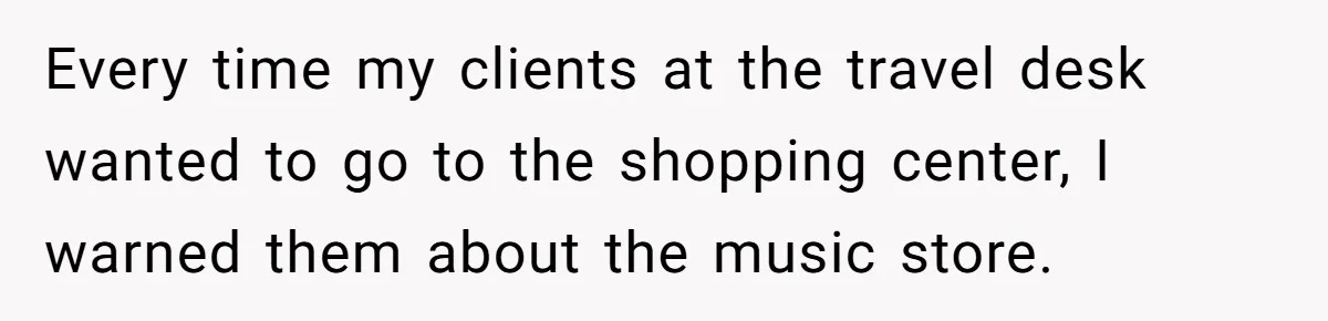Every time my clients at the travel desk wanted to go to the shopping center, I warned them about the music store.