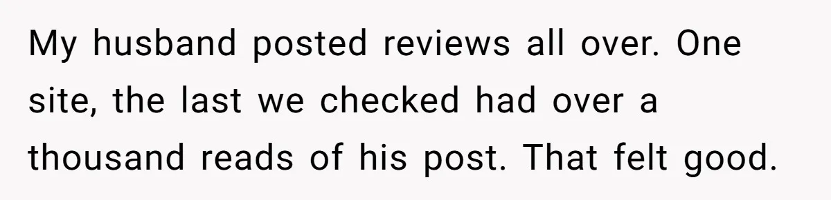My husband posted reviews all over. One site, the last we checked had over a thousand reads of his post. That felt good.