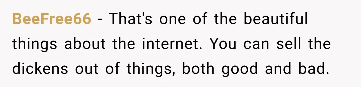 BeeFree66 − That's one of the beautiful things about the internet. You can sell the dickens out of things, both good and bad.