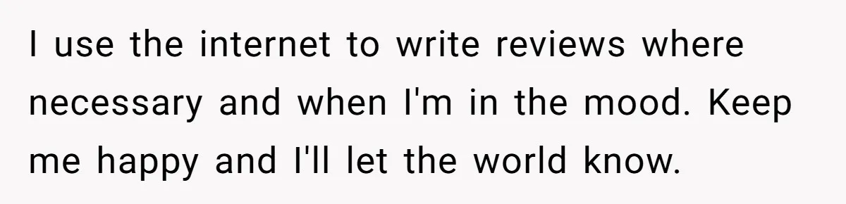 I use the internet to write reviews where necessary and when I'm in the mood. Keep me happy and I'll let the world know.