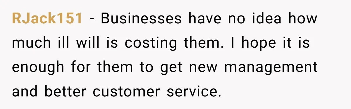 RJack151 − Businesses have no idea how much ill will is costing them. I hope it is enough for them to get new management and better customer service.