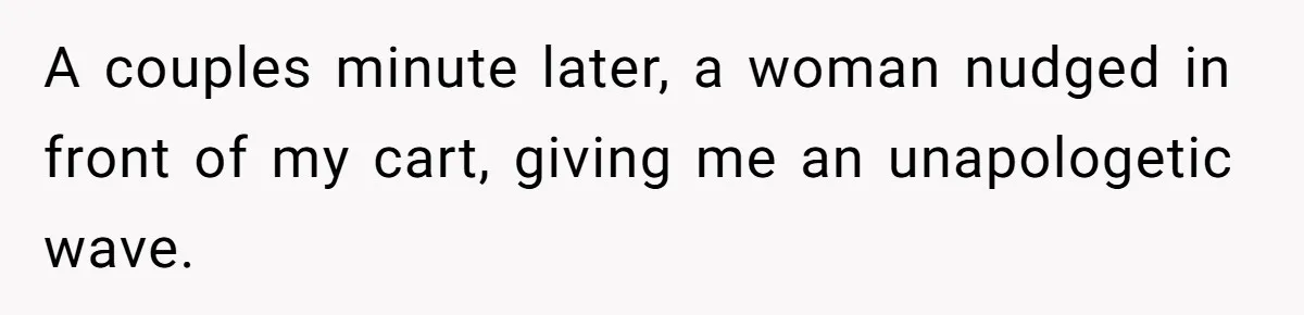 A couples minute later, a woman nudged in front of my cart, giving me an unapologetic wave.