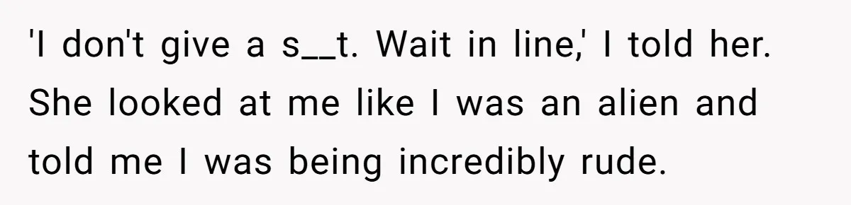 'I don't give a s__t. Wait in line,' I told her. She looked at me like I was an alien and told me I was being incredibly rude.