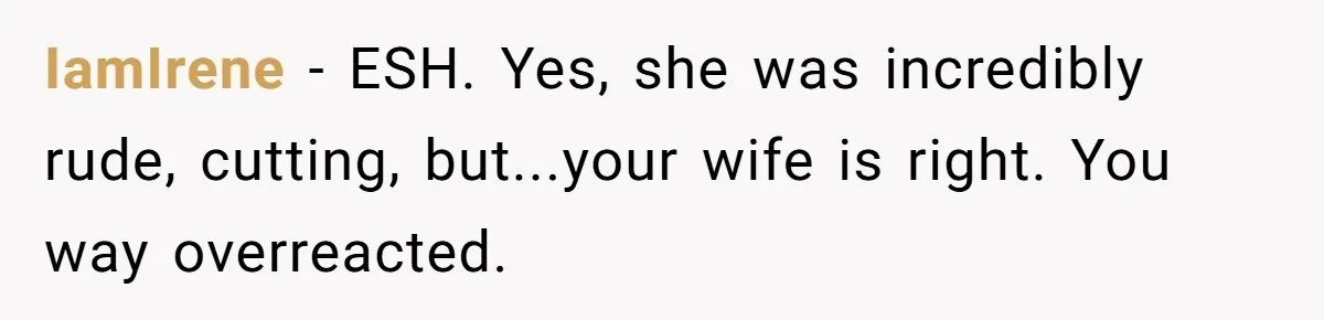IamIrene − ESH. Yes, she was incredibly rude, cutting, but...your wife is right. You way overreacted.