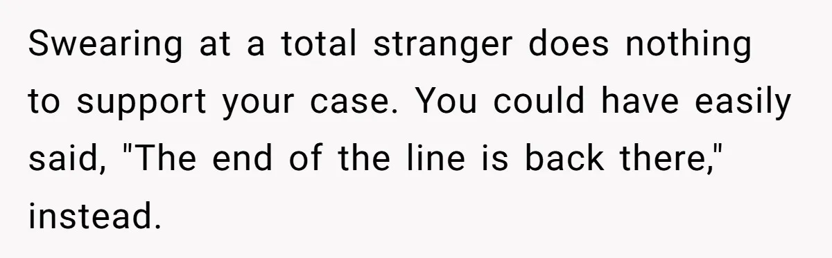 Swearing at a total stranger does nothing to support your case. You could have easily said, "The end of the line is back there," instead.
