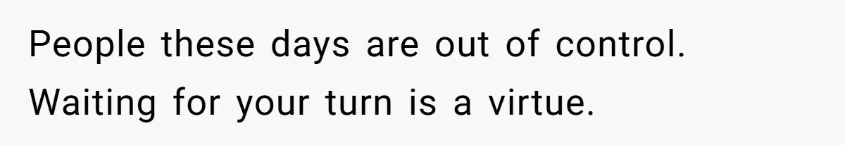 People these days are out of control. Waiting for your turn is a virtue.