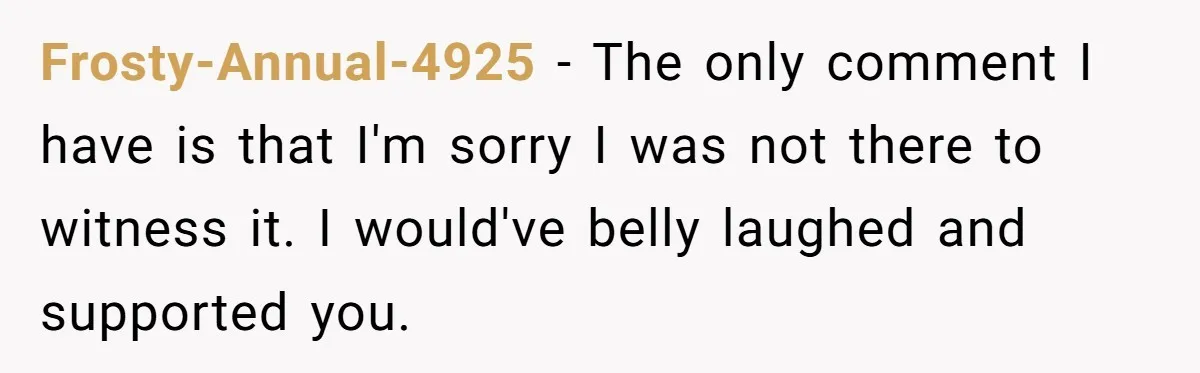 Frosty-Annual-4925 − The only comment I have is that I'm sorry I was not there to witness it. I would've belly laughed and supported you.