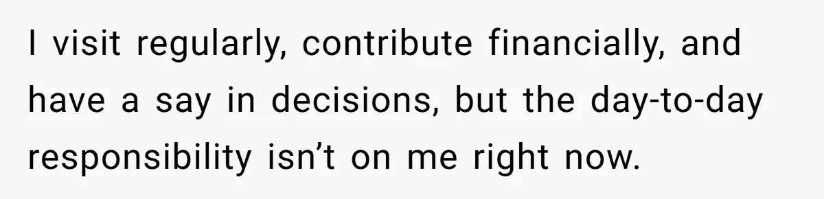 I visit regularly, contribute financially, and have a say in decisions, but the day-to-day responsibility isn’t on me right now.