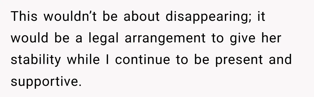 This wouldn’t be about disappearing; it would be a legal arrangement to give her stability while I continue to be present and supportive.