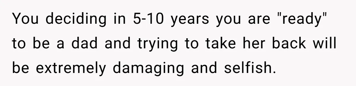 You deciding in 5-10 years you are "ready" to be a dad and trying to take her back will be extremely damaging and selfish.