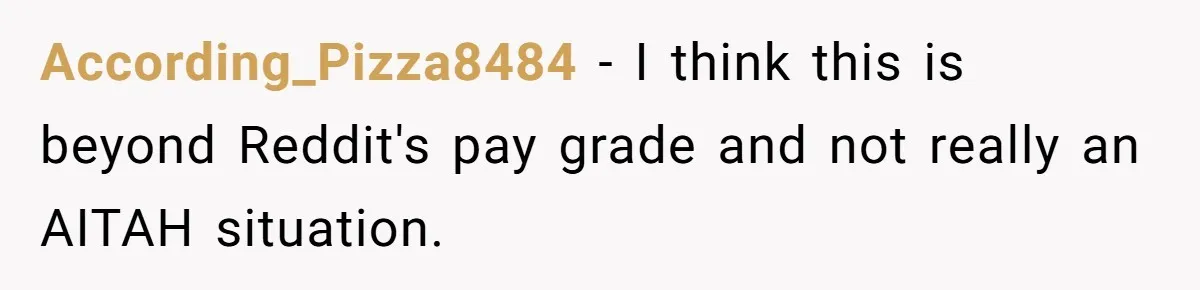 According_Pizza8484 − I think this is beyond Reddit's pay grade and not really an AITAH situation.