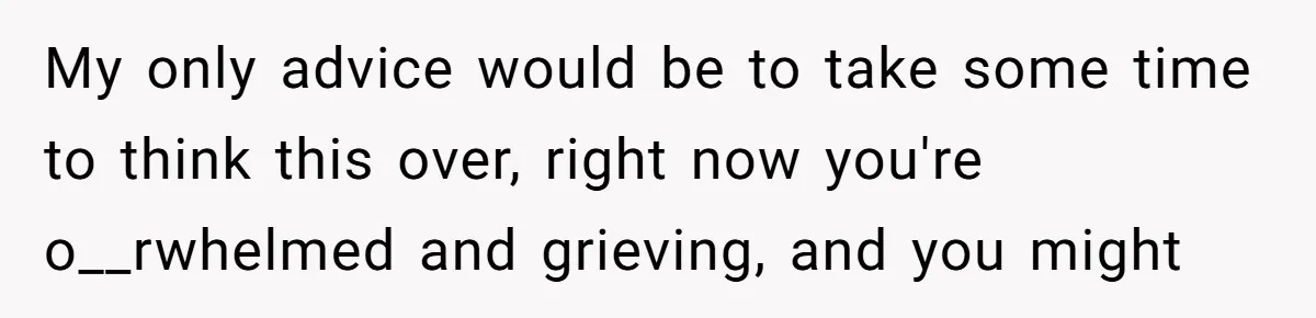 My only advice would be to take some time to think this over, right now you're o__rwhelmed and grieving, and you might