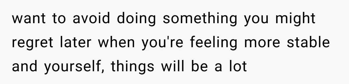 want to avoid doing something you might regret later when you're feeling more stable and yourself, things will be a lot