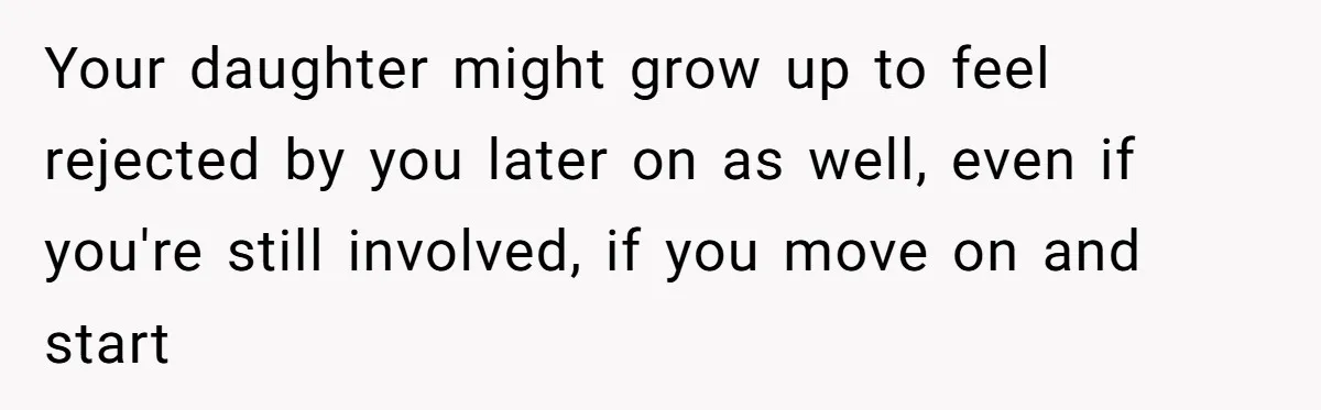 Your daughter might grow up to feel rejected by you later on as well, even if you're still involved, if you move on and start
