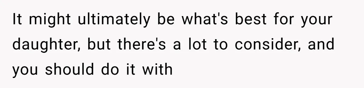 It might ultimately be what's best for your daughter, but there's a lot to consider, and you should do it with