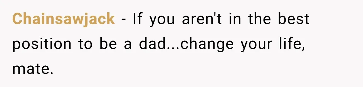 Chainsawjack − If you aren't in the best position to be a dad...change your life, mate.