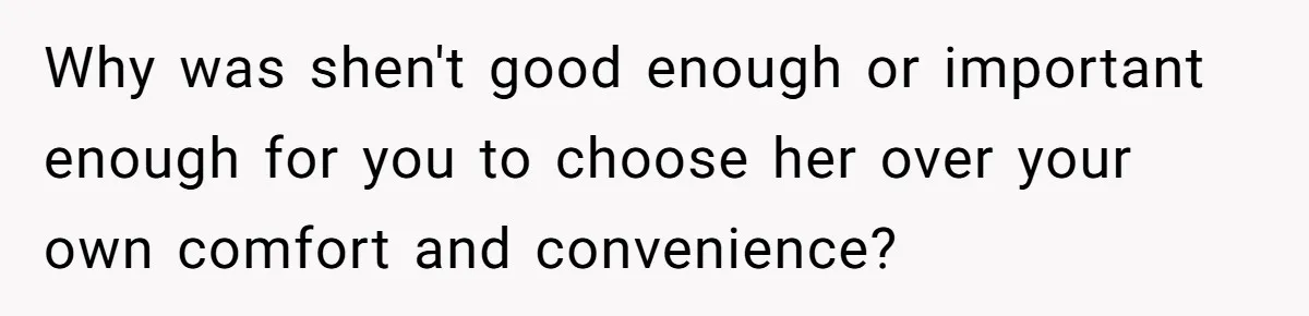Why was shen't good enough or important enough for you to choose her over your own comfort and convenience?