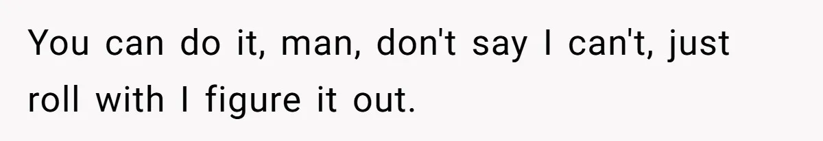 You can do it, man, don't say I can't, just roll with I figure it out.