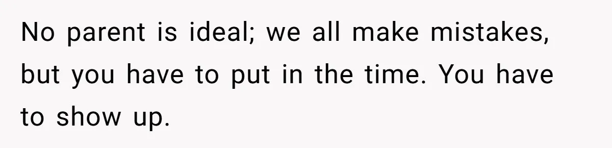 No parent is ideal; we all make mistakes, but you have to put in the time. You have to show up.