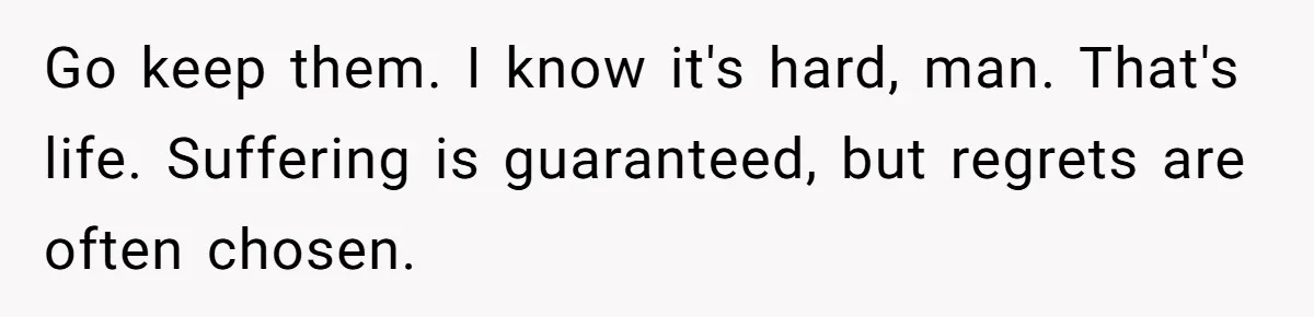 Go keep them. I know it's hard, man. That's life. Suffering is guaranteed, but regrets are often chosen.
