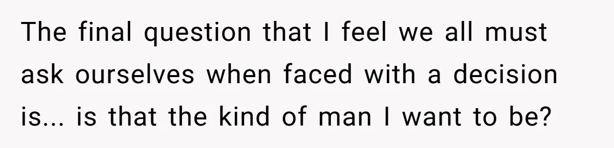 The final question that I feel we all must ask ourselves when faced with a decision is... is that the kind of man I want to be?