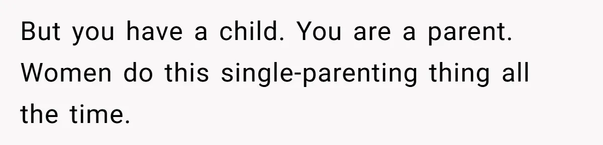 But you have a child. You are a parent. Women do this single-parenting thing all the time.