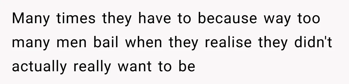 Many times they have to because way too many men bail when they realise they didn't actually really want to be