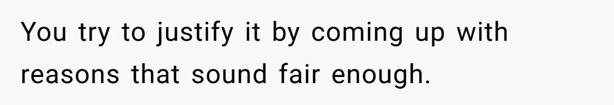 You try to justify it by coming up with reasons that sound fair enough.