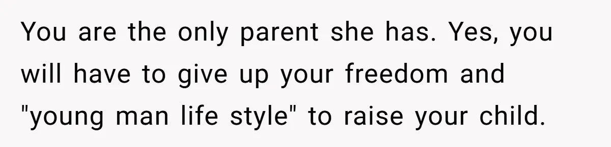You are the only parent she has. Yes, you will have to give up your freedom and "young man life style" to raise your child.