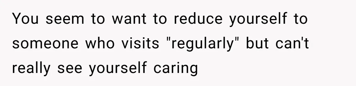 You seem to want to reduce yourself to someone who visits "regularly" but can't really see yourself caring