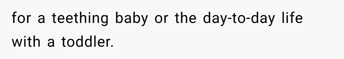 for a teething baby or the day-to-day life with a toddler.