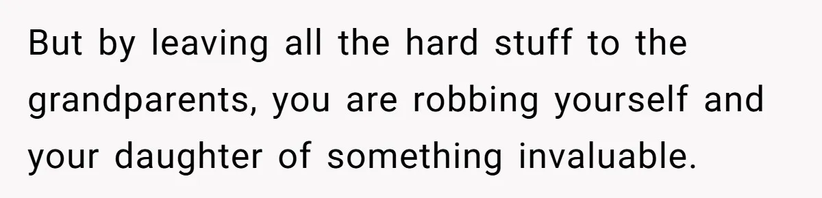 But by leaving all the hard stuff to the grandparents, you are robbing yourself and your daughter of something invaluable.