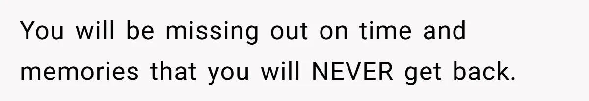 You will be missing out on time and memories that you will NEVER get back.